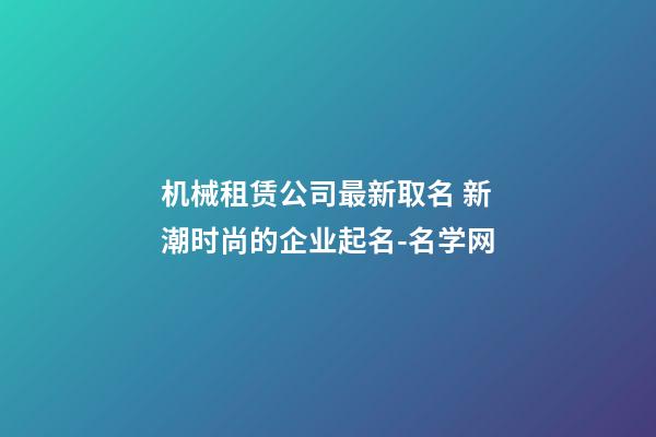 机械租赁公司最新取名 新潮时尚的企业起名-名学网-第1张-公司起名-玄机派